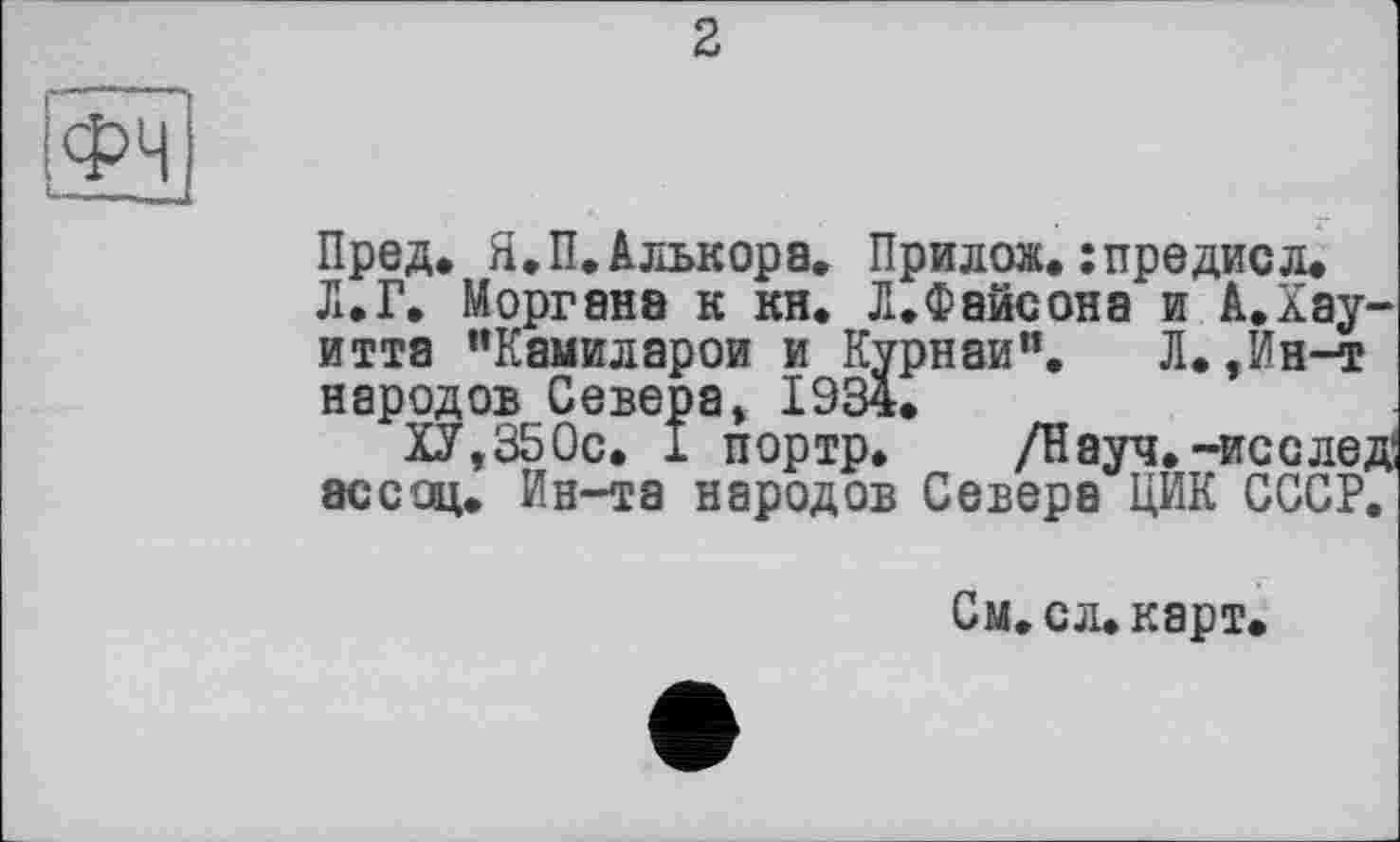 ﻿2
ІФч
Пред. Я.П.Алькора. Прилож.:предисл.
Л. Г. Моргана к кн. Л.Фейсона и А.Хау-итта "Камиларои и Курнаи". Л.,Ин-т народов Севера, 1934,
ХУ,350с. X портр. /Науч, -исследи ассоц. Ин-та народов Севера ЦИК СССР.
См. ел» карт,